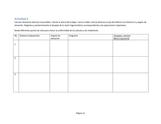Actividad 4.
Calcular distancias (alturas) inaccesibles. Calcula la altura del Colegio. Llena la tabla. Calcula distancia al pie del edificio con Distance S y angulo de
elevación. Diagrama y posteriormente el despeje de la razón trigonométrica correspondiente y las operaciones respectivas.

Desde diferentes puntos de vista para checar la uniformidad de los cálculos y las mediciones.

No.   Distancia (adyacente)               Angulo de             Diagrama                                            Despejes, cálculos,
                                          elevación                                                                 Altura (opuesto)

1.




2.




3.




                                                                        Página 11
 