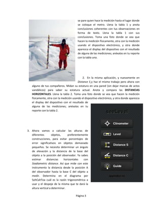 se pare quien hace la medición hasta el lugar donde
                                         se coloque el metro. Llena la tabla 1 y anota
                                         conclusiones coherentes con tus observaciones en
                                         forma de texto. Llena la tabla 1 con sus
                                         conclusiones. Toma una foto donde se vea que
                                         hacen la medición físicamente, otra con la medición
                                         usando el dispositivo electrónico, y otra donde
                                         aparezca el display del dispositivo con el resultado
                                         de alguna de las mediciones; anéxalas en tu reporte
                                         con la tabla uno.




                                             2. En la misma aplicación, y nuevamente en
                                         Distance S¸y haz el mismo trabajo pero ahora con
   alguno de tus compañeros. Midan su estatura en una pared (sin dejar marcas de actos
   vandálicos) para saber su estatura actual. Anota y compara las DISTANCIAS
   HORIZONTALES. Llena la tabla 2. Toma una foto donde se vea que hacen la medición
   físicamente, otra con la medición usando el dispositivo electrónico, y otra donde aparezca
   el display del dispositivo con el resultado de
   alguna de las mediciones; anéxalas en tu
   reporte con la tabla 2.




3. Ahora vamos a calcular las alturas de
   diferentes        objetos,    preferentemente
   construcciones, para evitar porcentajes de
   error significativos en objetos demasiado
   pequeños. Se necesita determinar un ángulo
   de elevación y la distancia de la base del
   objeto a la posición del observador. Ya sabes
   estimar      distancias    horizontales   con
   Stadiametric distance. Así que mide con este
   instrumento la distancia desde la posición A
   del observador hasta la base C del objeto a
   medir. Determina en el diagrama por
   SohCahToa cuál es la razón trigonométrica a
   usar y el despeje de la misma que te dará la
   altura vertical a determinar.

                                       Página 3
 
