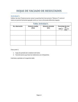 HOJAS DE VACIADO DE RESULTADOS
Actividad 1.
Calibrar See level. Posteriormente revisar la exactitud de la herramienta “Distance S” contra el
metro en posición horizontal apoyado contra un muro y formando diferentes ángulos

                                         Tabla: Actividad 1.
    No. observación             Distancia medida          Distancia calculada       Porcentaje de error
                                      (   )                      ( )




Fotos parte 1:

    1. Copia de pantalla de la medición del metro.
    2. Foto del alumno que hace las mediciones con el dispositivo.

Insértalas y ajústalas en la siguiente tabla




                                               Página 5
 