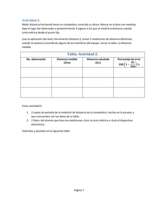 Actividad 2.
Medir distancia horizontal hasta un compañero, conocida su altura. Marcar en el piso con masking
tape el lugar del observador y posteriormente 3 lugares a los que se medirá la distancia usando
cinta métrica desde el punto fijo.

Usar la aplicación See level, herramienta Distance S, tomar 3 mediciones de distancia diferentes
usando la estatura conocida de alguno de los miembros del equipo. Llenar la tabla. La distancia
medida.

                                         Tabla: Actividad 2.
    No. observación             Distancia medida          Distancia calculada      Porcentaje de error
                                      (   )                      ( )




Fotos actividad 2:

    1. 2 copias de pantalla de la medición de distancia de tu compañero, hechas en la escuela, y
       que concuerden con los datos de tu tabla.
    2. 2 fotos: del alumno que hace las mediciones +)con la cinta métrica y +)con el dispositivo
       electrónico.

Insértalas y ajústalas en la siguiente tabla




                                               Página 7
 