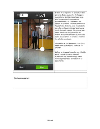 El dato de la izquierda es la estatura de la
                                  persona. Debes ajustar las flechas para
                                  que se tome la distancia de la persona.
                                  Aquí estoy tomando sus zapatos
                                  erróneamente, y su cabeza está por
                                  debajo de la marca. Entonces en realidad
                                  hay defectos de toma, pero el dato de la
                                  derecha es el que me importa comparar
                                  con la distancia medida físicamente, para
                                  saber si son o no en realidad los 5.1
                                  metros de separación sobre el piso. Esos
                                  datos los usaremos en la tabla y haremos
                                  los cálculos asociados.

                                  OBVIAMENTE VAS A BORRAR ESTA FOTO
                                  PARA PONER LAS RESPECTIVAS DE TU
                                  GRUPO.

                                  La foto se obtuvo al congelar con el botón
                                  verde y posteriormente hacer el
                                  screenshot con home+(on/off). Te la
                                  mandas por correo y la insertas en tu
                                  documento.




Conclusiones parte 2




                       Página 8
 