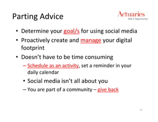 Parting Advice
• Determine your goal/s for using social media
• Proactively create and manage your digital
  footprint
• Doesn’t have to be time consuming
  – Schedule as an activity, set a reminder in your
    daily calendar
  • Social media isn’t all about you
  – You are part of a community – give back


                                                      19
 