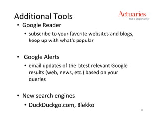 Additional Tools
• Google Reader
  • subscribe to your favorite websites and blogs,
    keep up with what's popular


• Google Alerts
  • email updates of the latest relevant Google
    results (web, news, etc.) based on your
    queries


• New search engines
  • DuckDuckgo.com, Blekko
                                                     24
 