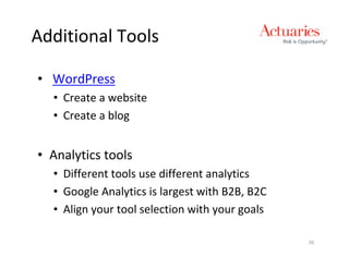 Additional Tools

• WordPress
  • Create a website
  • Create a blog


• Analytics tools
  • Different tools use different analytics
  • Google Analytics is largest with B2B, B2C
  • Align your tool selection with your goals

                                                26
 