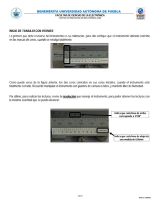 BENEMÉRITA UNIVERSIDAD AUTÓNOMA DE PUEBLA
FACULTAD DE CIENCIAS DE LA ELECTRÓNICA
CENTRO DE INNOVACIÓN EN MECATRÓNICA (CIM)
2 de 8
MIGUEL M. CARMONA
INICIO DE TRABAJO CON VERNIER
Lo primero que debe revisarse del instrumento es su calibración, para ello verifique que el instrumento utilizado coincida
en las marcas de ceros, cuando se retraiga totalmente:
Como puede verse de la figura anterior, los dos ceros coinciden en sus ceros iniciales, cuando el instrumento está
totalmente cerrado. Recuerde manipular el instrumento con guantes de carnaza o látex, y manterlo libre de humedad.
Por último, para realizar las lecturas, revise la resolución que maneja el instrumento, para poder obtener las lecturas con
la máxima exactitud que se pueda alcanzar:
Indica que cada línea de arriba
corresponde a 1/128”
Indica que cada línea de abajo da
una medida de 0.05mm
 