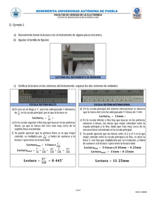 BENEMÉRITA UNIVERSIDAD AUTÓNOMA DE PUEBLA
FACULTAD DE CIENCIAS DE LA ELECTRÓNICA
CENTRO DE INNOVACIÓN EN MECATRÓNICA (CIM)
4 de 8
MIGUEL M. CARMONA
2) Ejemplo 2.
a) Nuevamente tomar la lectura con el instrumento de alguna pieza mecanica.
b) Ajustar el tornillo de fijacion.
LECTURA DEL INSTRUMENTO DE MEDICIÓN
c) Verificar la lectura en los sistemas del instrumento, separar los dos sistemas de unidades.
ESCALA SISTEMA INGLÉS ESCALA SISTEMA INTERNACIONAL
d) El cero un no llega a 1”, pero ha sobrepasado 7 divisiones
de ” en la escala principal, por lo que la lectura es:
=
"
+
e) En la escala superior o fina hay que buscar en las primeras
líneas, ya que la marca del cero esta muy cerca de la
septima línea encontrada.
f) Se puede apreciar que la primera línea es la que mejor
coincide, se multiplica por ”, y habrá de sumarse a la
lectura 1 para tener la lectura total:
= í
"
=
"
+
"
=
"
+
"
=
"
d) En la escala principal del sistema internacional se observa
que la marca del cero ha sobrepasado 11 lìneas de 1 mm:
= +
e) En la escala inferior o fina hay que buscar en los primeros
números o lìneas, las líneas que mejor coincidan entre la
espala principal y la fina, dado que esta muy cerca de la
onceava línea encontrada en la escala principal.
f) Se puede apreciar que las líneas entre el 2 y el 3 es la que
mejor coincide entre la escala principal y la fina, es decir la
línea 5, eso hay que multiplicarlo por su resolucion, y habrá
de sumarse a la lectura 1 para tener la lectura total:
= í . = .
= + .
=
"
= . " = .
 