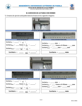 BENEMÉRITA UNIVERSIDAD AUTÓNOMA DE PUEBLA
FACULTAD DE CIENCIAS DE LA ELECTRÓNICA
CENTRO DE INNOVACIÓN EN MECATRÓNICA (CIM)
5 de 8
MIGUEL M. CARMONA
III. EJERCICIOS DE LECTURAS CON VERNIER
1) A manera de ejercicio usted podría tomar las lecturas de las siguientes imágenes:
LECTURA DEL INSTRUMENTO DE MEDICIÓN
ESCALA SISTEMA INGLÉS ESCALA SISTEMA INTERNACIONAL
= ________" +
"
+
= ______ í
"
= _________"
= ______
"
+
"
=
= ________ +
= ______ í . = ______
= __________ + _________
= ______
"
= ________" = _________
LECTURA DEL INSTRUMENTO DE MEDICIÓN
ESCALA SISTEMA INGLÉS ESCALA SISTEMA INTERNACIONAL
= ________" +
"
+
= ______ í
"
= _________"
= ______
"
+
"
=
= ________ +
= ______ í . = ______
= __________ + _________
= ______
"
= ________" = _________
 