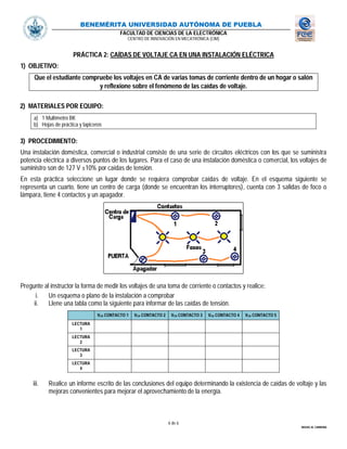 BENEMÉRITA UNIVERSIDAD AUTÓNOMA DE PUEBLA
FACULTAD DE CIENCIAS DE LA ELECTRÓNICA
CENTRO DE INNOVACIÓN EN MECATRÓNICA (CIM)
6 de 6
MIGUEL M. CARMONA
PRÁCTICA 2: CAÍDAS DE VOLTAJE CA EN UNA INSTALACIÓN ELÉCTRICA
1) OBJETIVO:
Que el estudiante compruebe los voltajes en CA de varias tomas de corriente dentro de un hogar o salón
y reflexione sobre el fenómeno de las caídas de voltaje.
2) MATERIALES POR EQUIPO:
a) 1 Multímetro BK
b) Hojas de práctica y lapiceros
3) PROCEDIMIENTO:
Una instalación doméstica, comercial o industrial consiste de una serie de circuitos eléctricos con los que se suministra
potencia eléctrica a diversos puntos de los lugares. Para el caso de una instalación doméstica o comercial, los voltajes de
suministro son de 127 V ±10% por caídas de tensión.
En esta práctica seleccione un lugar donde se requiera comprobar caídas de voltaje. En el esquema siguiente se
representa un cuarto, tiene un centro de carga (donde se encuentran los interruptores), cuenta con 3 salidas de foco o
lámpara, tiene 4 contactos y un apagador.
Pregunte al instructor la forma de medir los voltajes de una toma de corriente o contactos y realice:
i. Un esquema o plano de la instalación a comprobar
ii. Llene una tabla como la siguiente para informar de las caídas de tensión.
VCA CONTACTO 1 VCA CONTACTO 2 VCA CONTACTO 3 VCA CONTACTO 4 VCA CONTACTO 5
LECTURA
1
LECTURA
2
LECTURA
3
LECTURA
4
iii. Realice un informe escrito de las conclusiones del equipo determinando la existencia de caídas de voltaje y las
mejoras convenientes para mejorar el aprovechamiento de la energía.
 