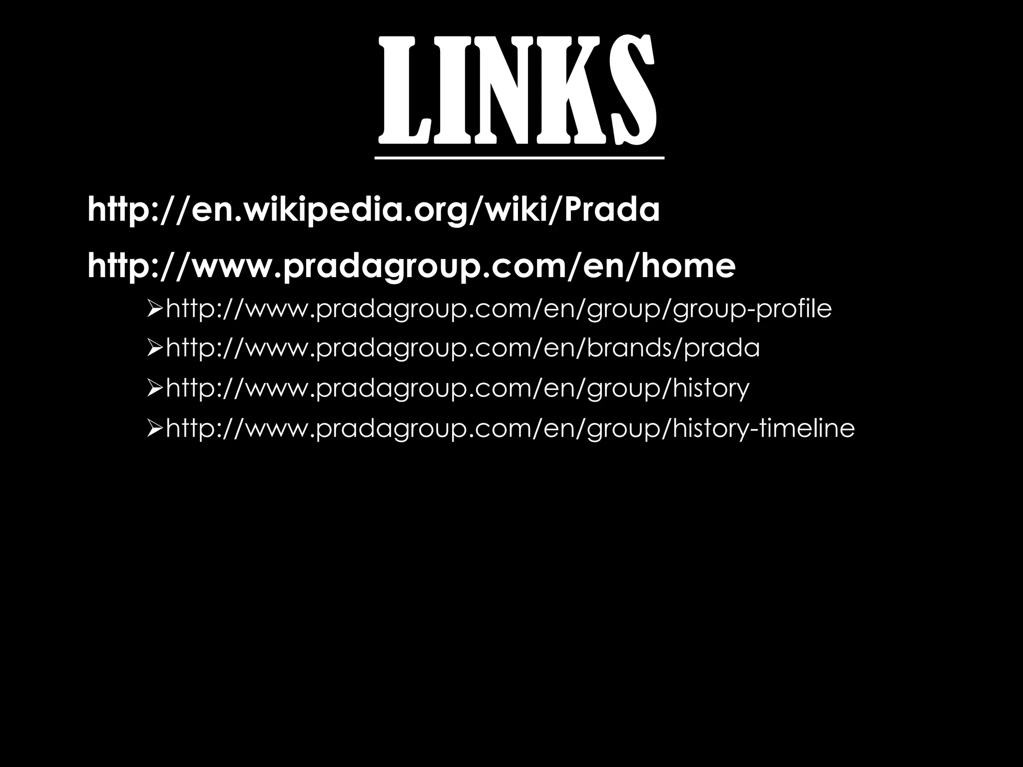 LINKS
http://en.wikipedia.org/wiki/Prada
http://www.pradagroup.com/en/home
   http://www.pradagroup.com/en/group/group-profile
   http://www.pradagroup.com/en/brands/prada
   http://www.pradagroup.com/en/group/history
   http://www.pradagroup.com/en/group/history-timeline
 
