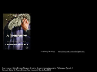 court-métrage: A Therapy https://www.youtube.com/watch?v=-gl-kaGumng
Intervenante: Hélène Duvoux Mauguet, directrice du planning stratégique chez Publicis pour Renault //
Stratégie Digital de Tatiana Civet et Mael Noubissié// Sup de Pub-2013
 