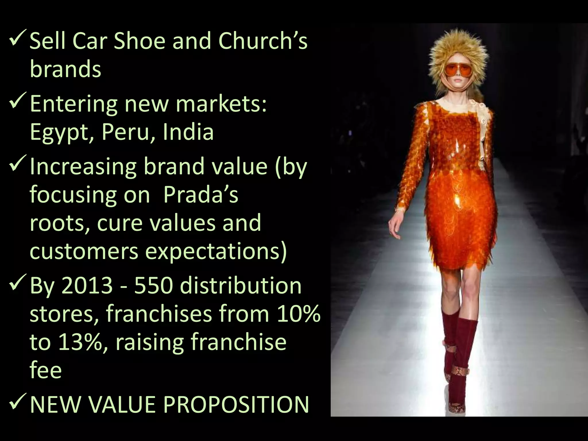 Sell Car Shoe and Church’s
 brands
Entering new markets:
 Egypt, Peru, India
Increasing brand value (by
 focusing on Prada’s
 roots, cure values and
 customers expectations)
By 2013 - 550 distribution
 stores, franchises from 10%
 to 13%, raising franchise
 fee
NEW VALUE PROPOSITION
 
