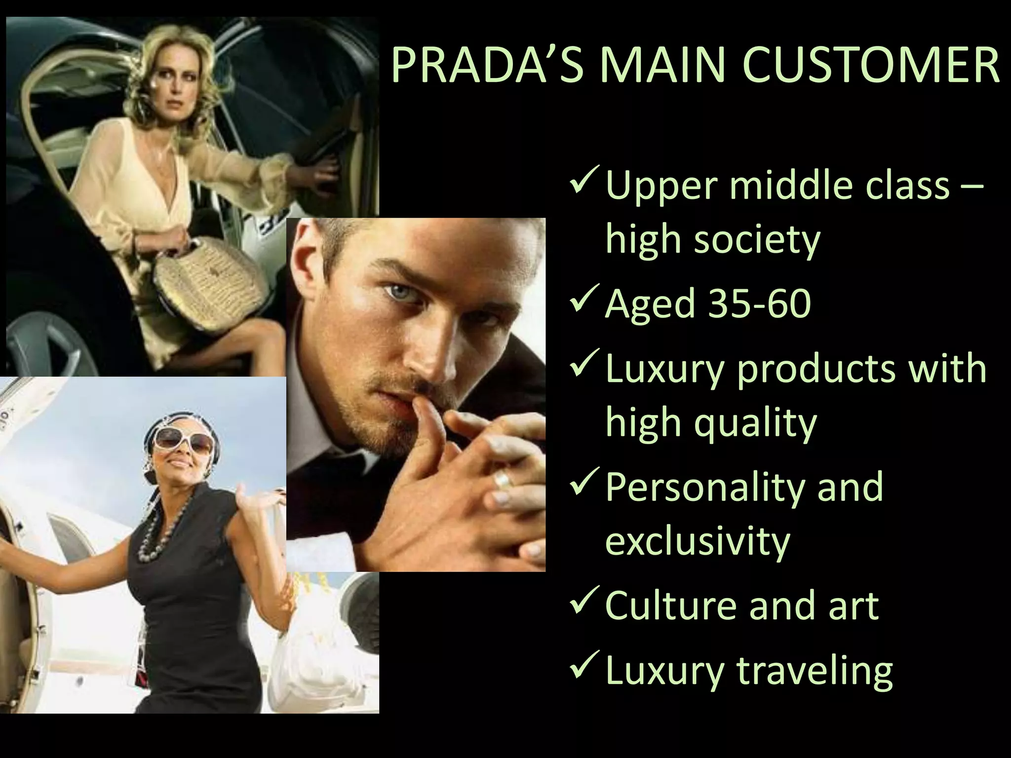 PRADA’S MAIN CUSTOMER

      Upper middle class –
       high society
      Aged 35-60
      Luxury products with
       high quality
      Personality and
       exclusivity
      Culture and art
      Luxury traveling
 