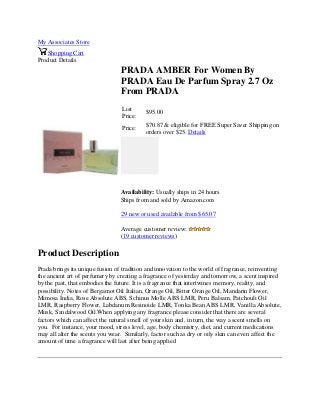 My Associates Store
Shopping Cart
Product Details
PRADA AMBER For Women By
PRADA Eau De Parfum Spray 2.7 Oz
From PRADA
List
Price:
$95.00
Price:
$70.87 & eligible for FREE Super Saver Shipping on
orders over $25. Details
Availability: Usually ships in 24 hours
Ships from and sold by Amazon.com
29 new or used available from $65.07
Average customer review:
(19 customer reviews)
Product Description
Prada brings its unique fusion of tradition and innovation to the world of fragrance, reinventing
the ancient art of perfumery by creating a fragrance of yesterday and tomorrow, a scent inspired
by the past, that embodies the future. It is a fragrance that intertwines memory, reality, and
possibility. Notes of Bergamot Oil Italian, Orange Oil, Bitter Orange Oil, Mandarin Flower,
Mimosa India, Rose Absolute ABS, Schinus Molle ABS LMR, Peru Balsam, Patchouli Oil
LMR, Raspberry Flower, Labdanum Resinoide LMR, Tonka Bean ABS LMR, Vanilla Absolute,
Musk, Sandalwood Oil.When applying any fragrance please consider that there are several
factors which can affect the natural smell of your skin and, in turn, the way a scent smells on
you. For instance, your mood, stress level, age, body chemistry, diet, and current medications
may all alter the scents you wear. Similarly, factor such as dry or oily skin can even affect the
amount of time a fragrance will last after being applied
 