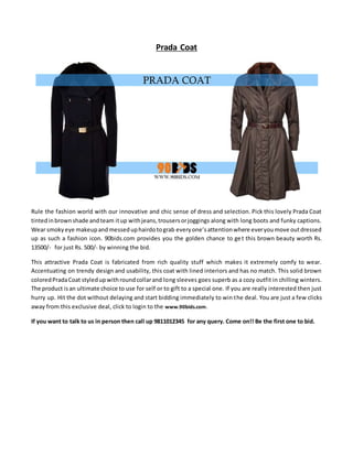 Prada Coat
Rule the fashion world with our innovative and chic sense of dress and selection. Pick this lovely Prada Coat
tintedinbrownshade andteam itup withjeans,trousersorjoggings along with long boots and funky captions.
Wear smokyeye makeupandmesseduphairdotograb everyone’sattentionwhere everyoumove outdressed
up as such a fashion icon. 90bids.com provides you the golden chance to get this brown beauty worth Rs.
13500/- for just Rs. 500/- by winning the bid.
This attractive Prada Coat is fabricated from rich quality stuff which makes it extremely comfy to wear.
Accentuating on trendy design and usability, this coat with lined interiors and has no match. This solid brown
coloredPradaCoat styledupwithroundcollarand long sleeves goes superb as a cozy outfit in chilling winters.
The product isan ultimate choice to use for self or to gift to a special one. If you are really interested then just
hurry up. Hit the dot without delaying and start bidding immediately to win the deal. You are just a few clicks
away from this exclusive deal, click to login to the www.90bids.com.
If you want to talk to us in person then call up 9811012345 for any query. Come on!! Be the first one to bid.
 
