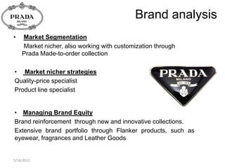 Brand analysis
•   Market Segmentation
    Market nicher, also working with customization through
    Prada Made-to-order collection

• Market nicher strategies
Quality-price specialist
Product line specialist


• Managing Brand Equity
Brand reinforcement through new and innovative collections.
Extensive brand portfolio through Flanker products, such as
eyewear, fragrances and Leather Goods


5/18/2012
 