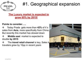#1. Geographical expansion

       The Luxury market is expected to
            grow 65% by 2015!

Points to consider…..
 Today Prada gets more than 42% of it´s
sales from Asia, more specifically from China.
But recently this market has slowed down
 Middle east market is expected to
double by 2015
 The travel retail channel is key. Sales to
travelers grew by 10pp in recent years




  5/18/2012
 