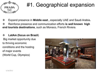 #1. Geographical expansion

 Expand presence in Middle east , especially UAE and Saudi Arabia.
 Reinforce presence and communication efforts is well known high
end tourists destinations, such as Monaco, French Riviera.

 LatAm (focus on Brazil)
 Big market opportunity due
to thriving economic
conditions and the hosting
of major events
(World Cup, Olympics)




  5/18/2012
 