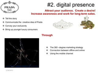 #2. digital presence
                                      Attract your audience. Create a desire!
                            Increase awareness and work for long-term sales.
 Tell the story
 Communicate the creative idea of Prada
 Convey your exclusivity
 Bring up younger luxury consumers

                                       Through



                                              The 360 –degree marketing strategy
                                              Connection between offline and online
                                              Using the mobile channel




   5/18/2012
 