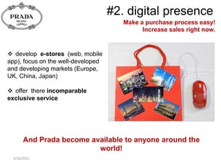 #2. digital presence
                                       Make a purchase process easy!
                                             Increase sales right now.


 develop e-stores (web, mobile
app), focus on the well-developed
and developing markets (Europe,
UK, China, Japan)

 offer there incomparable
exclusive service




       And Prada become available to anyone around the
                          world!
  5/18/2012
 