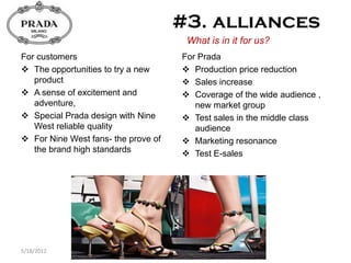 What is in it for us?
For customers                        For Prada
 The opportunities to try a new      Production price reduction
   product                            Sales increase
 A sense of excitement and           Coverage of the wide audience ,
   adventure,                           new market group
 Special Prada design with Nine      Test sales in the middle class
   West reliable quality                audience
 For Nine West fans- the prove of    Marketing resonance
   the brand high standards           Test E-sales




5/18/2012
 