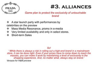 Game plan to protect the exclusivity of untouchable
                                       brand

 A star launch party with performances by
celebrities on the preview
 Mass Media Resonance, promo in e-media
 Very limited availability and only in select stores.
 Short-term Sales



                                         So!
 „ While there is always a risk in rolling out a high-end brand in a mainstream
store, it can be done right. Even if your prices have to come down to reach the
   masses, you can make it work by maintaining a level of exclusivity in the
       shopping experience. And, no matter what, always stay on brand.‟
Versace for H&M preview
 