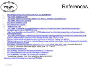 References
•     http://theglassmagazine.com/forum/feature.asp?tid=614#title
•      http://www.pradagroup.com
•      http://www.americascup.com/en/Teams/Luna-Rossa-Challenge-2013/The-Boats/
•      http://www.cheapprada.org/blog
•     http://fondazioneprada.org/
•     http://www.prada.com/en /
•      www.youtube.com
•      http://www.prnewswire.com/news-releases/global-luxury-retailing-market-size-brand-strategies-and-
      competitor-performance-134669478.html
•      http://www.bloomberg.com/news/2011-12-16/prada-poised-to-extend-slump-as-china-s-shoppers-cut-back-
      spending-retail.html
•      http://www.independent.co.uk/life-style/fashion/features/one-step-ahead-an-exclusive-behindthescenes-look-
      at-what-makes-prada-the-worlds-most-influential-fashion-label-1818812.html
•     http://www.internetmarketingsolution.com.au/Internet_marketing__luxury_brands.html
•     http://www.prnewswire.com/news-releases/global-luxury-retailing-market-size-brand-strategies-and-competitor-
      performance-134669478.html
•     http://blogs.forrester.com/sucharita_mulpuru/12-02-27-us_online_retail_hits_200b (Forester Research)
•     “The luxury consumer in the new digital: then & now. 2012 Report”
•     http://www.ninewest.co.uk/
•     http://answers.google.com/answers/threadview/id/749041.html
•     http://www.slideshare.net/brlippert/nine-west-crative-brief
•     http://advertising.microsoft.com/research/luxury-lovers
•     “Luxury-Goods Stocks are Flying High”, MSN Money, December 20, 2010
http://www.marketingmagazine.co.uk/news/1104353/



    5/18/2012
 