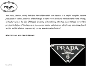 “For Prada, fashion, luxury and style have always been core aspects of a project that goes beyond
production of clothes, footwear and handbags. Careful observation and interest in the world, society,
and culture are at the core of Prada‟s creativity and modernity. This has pushed Prada beyond the
physical limitations of boutiques and showrooms, leading us to interact with diverse, seemingly distant
worlds, and introducing, very naturally, a new way of creating fashion”.



Miuccia Prada and Patrizio Bertelli




5/18/2012
 