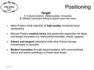 Positioning
                                   Target
                   1. Cultural creative, intellectualists, innovators.
               2. Affluent customers willing to spend more than most.


     Mario Prada’s initial collection of high-quality, functional travel
      accessories

     Miuccia Prada’s creative vision and passionate exploration for fabric
      and design innovation (i.e. fashional/functionable; simple; elegant)

     Classic and elegant collections while other fashion houses
      concentrated on sexuality

     Modern innovation through experimentation with unconventional
      fabrics and artistic backdrops in Prada retail stores




5/18/2012
 