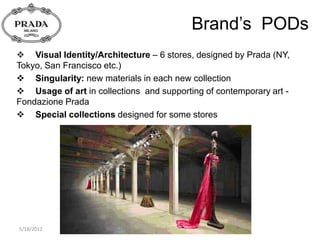 Brand’s PODs
 Visual Identity/Architecture – 6 stores, designed by Prada (NY,
Tokyo, San Francisco etc.)
 Singularity: new materials in each new collection
 Usage of art in collections and supporting of contemporary art -
Fondazione Prada
 Special collections designed for some stores




5/18/2012
 