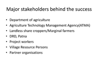 Major stakeholders behind the success Department of agricultureAgriculture Technology Management Agency(ATMA)Landless share croppers/Marginal farmersDRD, PatnaProject workersVillage Resource PersonsPartner organisations