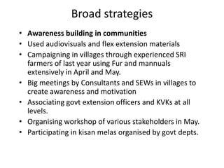 Broad strategiesAwareness building in communitiesUsed audiovisuals and flex extension materialsCampaigning in villages through experienced SRI farmers of last year using Fur and mannuals extensively in April and May.Big meetings by Consultants and SEWs in villages to create awareness and motivationAssociating govt extension officers and KVKs at all levels.Organising workshop of various stakeholders in May.Participating in kisan melas organised by govt depts.