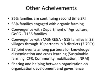 Other Acheivements
• 85% families are continuing second time SRI
• 53% families engaged with organic farming
• Convergence with Department of Agriculture,
GoCG - 7155 families
• Convergence with MGNREGA - 518 families in 33
villages through 10 partners in 8 districts (2.79Cr)
• 27 joint events among partners for knowledge
dissemination and cross learning (Sustainable
farming, CFR, Community mobilization, INRM)
• Sharing and helping between organization on
organization development and governance
 