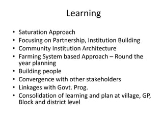 Learning
• Saturation Approach
• Focusing on Partnership, Institution Building
• Community Institution Architecture
• Farming System based Approach – Round the
year planning
• Building people
• Convergence with other stakeholders
• Linkages with Govt. Prog.
• Consolidation of learning and plan at village, GP,
Block and district level
 