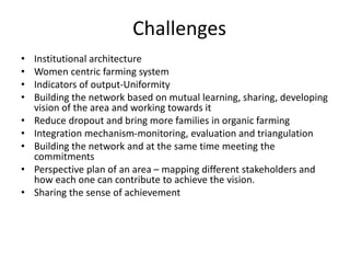 Challenges
• Institutional architecture
• Women centric farming system
• Indicators of output-Uniformity
• Building the network based on mutual learning, sharing, developing
vision of the area and working towards it
• Reduce dropout and bring more families in organic farming
• Integration mechanism-monitoring, evaluation and triangulation
• Building the network and at the same time meeting the
commitments
• Perspective plan of an area – mapping different stakeholders and
how each one can contribute to achieve the vision.
• Sharing the sense of achievement
 