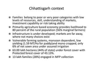 Chhattisgarh context
 Families belong to poor or very poor categories with low
levels of resources, skill, understanding of markets,
investment capability or risk taking ability
 Primarily agriculture based economy provides livelihood to
80 percent of the rural population (56% marginal farmers)
 Infrastructure is under developed; markets are far away,
where not many choices exist
 Vulnerable farming systems, monsoon dependent, low
yielding (1.59 MT/Ha for paddy)and mono cropped, only
6% of net sown area under assured irrigation
 63.00 lakh hectares (44% of state) under forest cover with
Protected forest cover of 43.13%.
 13 lakh families (28%) engaged in MFP collection
 