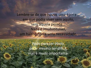 Lembre-se de que houve uma época em que podia viver sem aquilo, sem aquela pessoa... Nada é insubstituível, um hábito não é uma necessidade. Pode parecer óbvio, pode mesmo ser difícil, mas é muito importante. 
