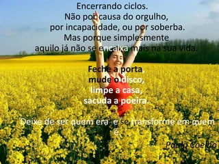 Encerrando ciclos. Não por causa do orgulho, por incapacidade, ou por soberba.Mas porque simplesmente aquilo já não se encaixa mais na sua vida. Feche aporta, mude o disco, limpe a casa, sacuda a poeira. Deixe de ser quem era, e se transforme em quem é.Paulo Coelho
