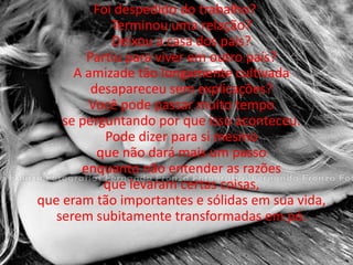 Foi despedido do trabalho? Terminou uma relação? Deixou a casa dos pais? Partiu para viver em outro país? A amizade tão longamente cultivada desapareceu sem explicações? Você pode passar muito tempo se perguntando por que isso aconteceu. Pode dizer para si mesmo que não dará mais um passo enquanto não entender as razões que levaram certas coisas, que eram tão importantes e sólidas em sua vida, serem subitamente transformadas em pó. 