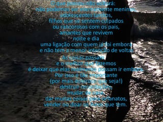 O que passou não voltará: não podemos ser eternamente meninos, adolescentes tardios, filhos que se sentem culpados ou rancorosos com os pais, amantes que revivem noite e dia uma ligação com quem já foi embora e não tem a menor intenção de voltar.As coisas passam e o melhor que fazemos é deixar que elas realmente possam ir embora. Por isso é tão importante (por mais doloroso que seja!) destruir recordações, mudar de casa, dar muitas coisas para orfanatos, vender ou doar os livros que tem.  