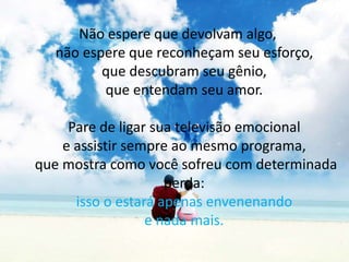 Não espere que devolvam algo, não espere que reconheçam seu esforço, que descubram seu gênio, que entendam seu amor. Pare de ligar sua televisão emocional e assistir sempre ao mesmo programa, que mostra como você sofreu com determinada perda: isso o estará apenas envenenando e nada mais. 