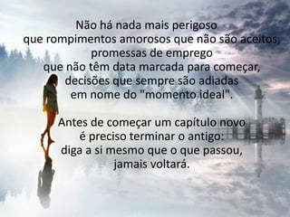 Não há nada mais perigoso que rompimentos amorosos que não são aceitos, promessas de emprego que não têm data marcada para começar, decisões que sempre são adiadas em nome do "momento ideal". Antes de começar um capítulo novo é preciso terminar o antigo: diga a si mesmo que o que passou, jamais voltará. 