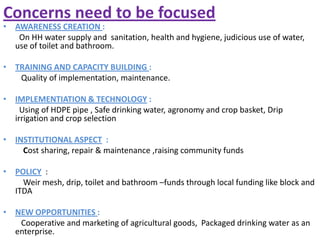Concerns need to be focused
• AWARENESS CREATION :
On HH water supply and sanitation, health and hygiene, judicious use of water,
use of toilet and bathroom.
• TRAINING AND CAPACITY BUILDING :
Quality of implementation, maintenance.
• IMPLEMENTIATION & TECHNOLOGY :
Using of HDPE pipe , Safe drinking water, agronomy and crop basket, Drip
irrigation and crop selection
• INSTITUTIONAL ASPECT :
Cost sharing, repair & maintenance ,raising community funds
• POLICY :
Weir mesh, drip, toilet and bathroom –funds through local funding like block and
ITDA
• NEW OPPORTUNITIES :
Cooperative and marketing of agricultural goods, Packaged drinking water as an
enterprise.
 
