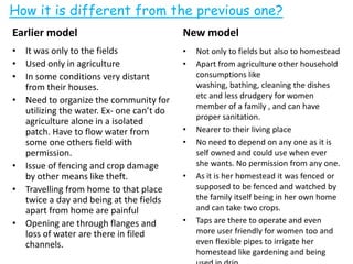 How it is different from the previous one?
Earlier model
• It was only to the fields
• Used only in agriculture
• In some conditions very distant
from their houses.
• Need to organize the community for
utilizing the water. Ex- one can’t do
agriculture alone in a isolated
patch. Have to flow water from
some one others field with
permission.
• Issue of fencing and crop damage
by other means like theft.
• Travelling from home to that place
twice a day and being at the fields
apart from home are painful
• Opening are through flanges and
loss of water are there in filed
channels.
New model
• Not only to fields but also to homestead
• Apart from agriculture other household
consumptions like
washing, bathing, cleaning the dishes
etc and less drudgery for women
member of a family , and can have
proper sanitation.
• Nearer to their living place
• No need to depend on any one as it is
self owned and could use when ever
she wants. No permission from any one.
• As it is her homestead it was fenced or
supposed to be fenced and watched by
the family itself being in her own home
and can take two crops.
• Taps are there to operate and even
more user friendly for women too and
even flexible pipes to irrigate her
homestead like gardening and being
 