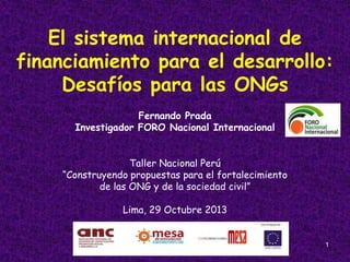El sistema internacional de
financiamiento para el desarrollo:
Desafíos para las ONGs
Fernando Prada
Investigador FORO Nacional Internacional
Taller Nacional Perú
“Construyendo propuestas para el fortalecimiento
de las ONG y de la sociedad civil”

Lima, 29 Octubre 2013

1

 