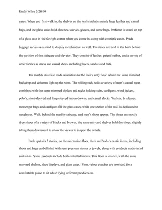 Emily Wiley 5/28/09


cases. When you first walk in, the shelves on the walls include mainly large leather and casual

bags, and the glass cases hold clutches, scarves, gloves, and some bags. Perfume is stored on top

of a glass case in the far right corner when you come in, along with cosmetic cases. Prada

luggage serves as a stand to display merchandise as well. The shoes are held in the back behind

the partition of the staircase and elevator. They consist of leather, patent leather, and a variety of

other fabrics as dress and casual shoes, including heels, sandals and flats.


       The marble staircase leads downstairs to the men’s only floor, where the same mirrored

backdrop and columns light up the room. The rolling rack holds a variety of men’s casual wear

combined with the same mirrored shelves and racks holding suits, cardigans, wind jackets,

polo’s, short-sleeved and long-sleeved button-downs, and casual slacks. Wallets, briefcases,

messenger bags and cardigans fill the glass cases while one section of the wall is dedicated to

sunglasses. Walk behind the marble staircase, and men’s shoes appear. The shoes are mostly

dress shoes of a variety of blacks and browns, the same mirrored shelves hold the shoes, slightly

tilting them downward to allow the viewer to inspect the details.


       Back upstairs 2 stories, on the mezzanine floor, there are Prada’s exotic items, including

shoes and bags embellished with semi precious stones or jewels, along with products made out of

snakeskin. Some products include both embellishments. This floor is smaller, with the same

mirrored shelves, shoe displays, and glass cases. Firm, velour couches are provided for a

comfortable place to sit while trying different products on.
 