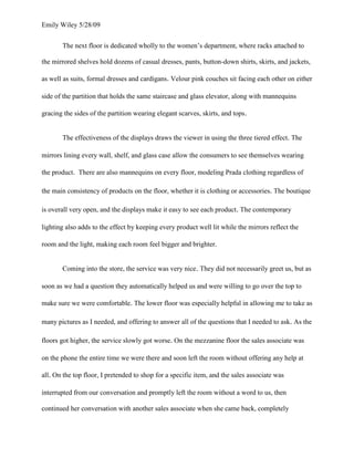 Emily Wiley 5/28/09


       The next floor is dedicated wholly to the women’s department, where racks attached to

the mirrored shelves hold dozens of casual dresses, pants, button-down shirts, skirts, and jackets,

as well as suits, formal dresses and cardigans. Velour pink couches sit facing each other on either

side of the partition that holds the same staircase and glass elevator, along with mannequins

gracing the sides of the partition wearing elegant scarves, skirts, and tops.


       The effectiveness of the displays draws the viewer in using the three tiered effect. The

mirrors lining every wall, shelf, and glass case allow the consumers to see themselves wearing

the product. There are also mannequins on every floor, modeling Prada clothing regardless of

the main consistency of products on the floor, whether it is clothing or accessories. The boutique

is overall very open, and the displays make it easy to see each product. The contemporary

lighting also adds to the effect by keeping every product well lit while the mirrors reflect the

room and the light, making each room feel bigger and brighter.


       Coming into the store, the service was very nice. They did not necessarily greet us, but as

soon as we had a question they automatically helped us and were willing to go over the top to

make sure we were comfortable. The lower floor was especially helpful in allowing me to take as

many pictures as I needed, and offering to answer all of the questions that I needed to ask. As the

floors got higher, the service slowly got worse. On the mezzanine floor the sales associate was

on the phone the entire time we were there and soon left the room without offering any help at

all. On the top floor, I pretended to shop for a specific item, and the sales associate was

interrupted from our conversation and promptly left the room without a word to us, then

continued her conversation with another sales associate when she came back, completely
 