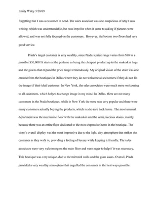 Emily Wiley 5/28/09


forgetting that I was a customer in need. The sales associate was also suspicious of why I was

writing, which was understandable, but was impolite when it came to asking if pictures were

allowed, and was not fully focused on the customers. However, the bottom two floors had very

good service.


       Prada’s target customer is very wealthy, since Prada’s price range varies from $98 to a

possible $30,000! It starts at the perfume as being the cheapest product up to the snakeskin bags

and the gowns that expand the price range tremendously. My original vision of the store was one

created from the boutiques in Dallas where they do not welcome all customers if they do not fit

the image of their ideal customer. In New York, the sales associates were much more welcoming

to all customers, which helped to change image in my mind. In Dallas, there are not many

customers in the Prada boutiques, while in New York the store was very popular and there were

many customers actually buying the products, which is also rare back home. The most unusual

department was the mezzanine floor with the snakeskin and the semi precious stones, mainly

because there was an entire floor dedicated to the most expensive items in the boutique. The

store’s overall display was the most impressive due to the light, airy atmosphere that strikes the

customer as they walk in, providing a feeling of luxury while keeping it friendly. The sales

associates were very welcoming on the main floor and were eager to help if it was necessary.

This boutique was very unique, due to the mirrored walls and the glass cases. Overall, Prada

provided a very wealthy atmosphere that engulfed the consumer in the best ways possible.
 