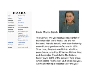 Prada, Miuccia Bianchi
The woman: The youngest granddaughter of
Prada founder Mario Prada, she and her
husband, Patrizio Bertelli, took over the family-
owned luxury goods manufacturer in 1978.
Since then, they've turned it into a fashion
powerhouse, acquiring Jil Sander, Helmut Lang
and shoemaker Church & Co. The fortune:
Family owns 100% of the privately held group,
which posted revenues of $1.4 billion last year.
An initial offering is expected later this year