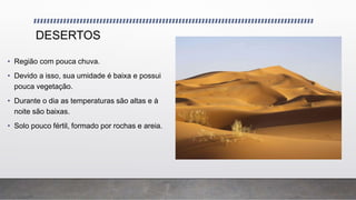 DESERTOS
• Região com pouca chuva.
• Devido a isso, sua umidade é baixa e possui
pouca vegetação.
• Durante o dia as temperaturas são altas e à
noite são baixas.
• Solo pouco fértil, formado por rochas e areia.
 