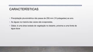 CARACTERÍSTICAS
• Precipitação pluviométrica não passa de 250 mm (10 polegadas) ao ano.
• As águas na maioria das vezes são evaporadas.
• Oásis: é uma área isolada de vegetação no deserto, próxima a uma fonte de
água doce
 